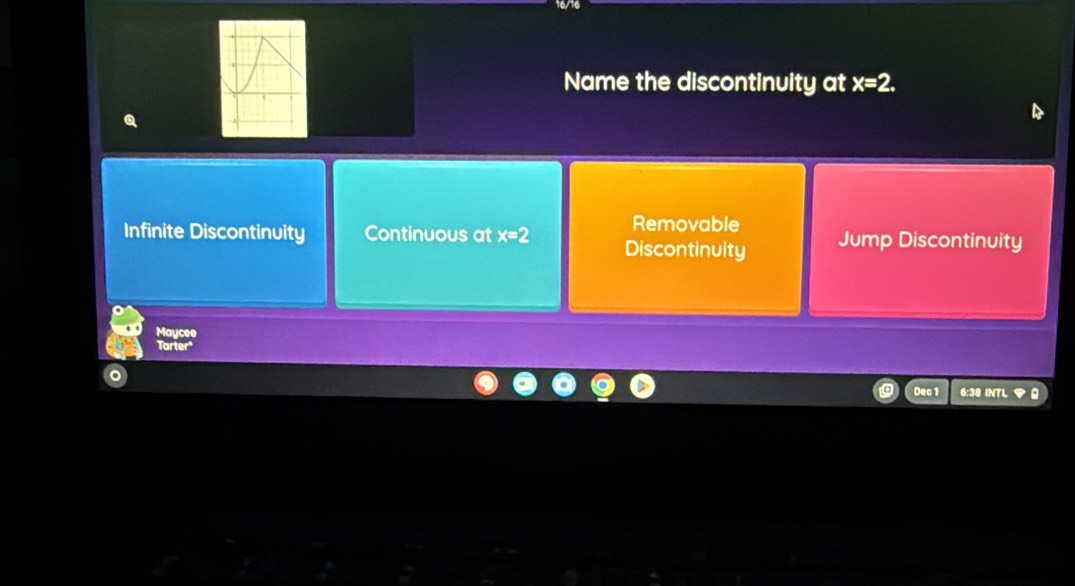 Name the discontinuity at x=2.
Removable
Infinite Discontinuity Continuous at x=2 Discontinuity Jump Discontinuity
Maycee
Tarter
Dea 1 6:38 INTL