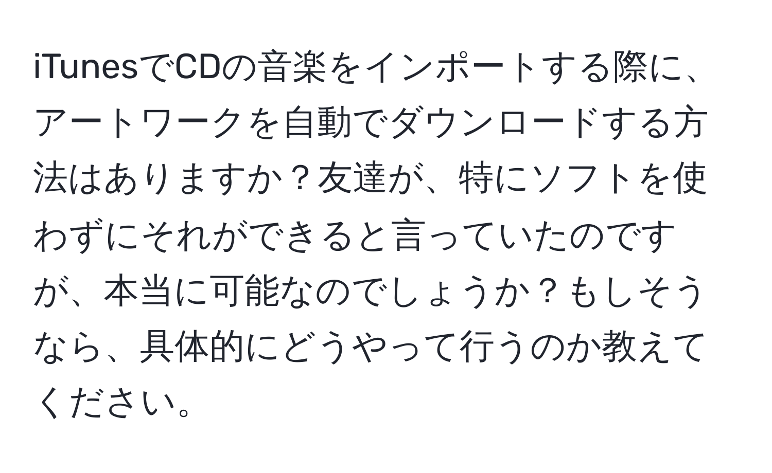 iTunesでCDの音楽をインポートする際に、アートワークを自動でダウンロードする方法はありますか？友達が、特にソフトを使わずにそれができると言っていたのですが、本当に可能なのでしょうか？もしそうなら、具体的にどうやって行うのか教えてください。