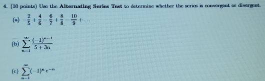 Use the Alternating Series Test to determine whether the series is convergent or divergent. 
(a) - 2/5 + 4/6 - 6/7 + 8/8 - 10/9 +... 
(b) sumlimits _(n=1)^(∈fty)frac (-1)^n-15+3n
(c) sumlimits _(n=1)^(∈fty)(-1)^ne^(-n)