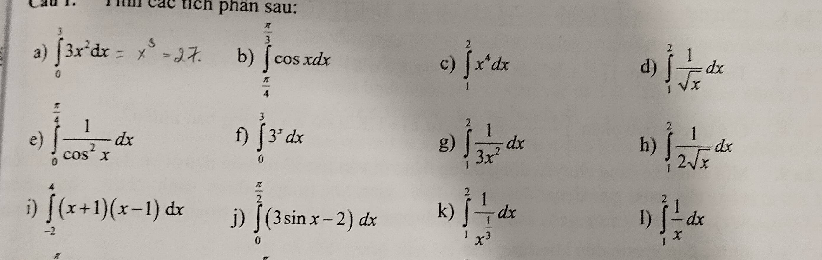 Cầ I. Tìh các tícn phân sau: 
a) ∈tlimits _0^(33x^2)dx
b) ∈tlimits _ π /4 ^ π /2 cos xdx
c) ∈tlimits _1^(2x^4)dx
d) ∈tlimits _1^(2frac 1)sqrt(x)dx
frac π 
e) ∈tlimits _0^(4frac 1)cos^2xdx ∈tlimits _0^(33^x)dx ∈tlimits _1^(2frac 1)3x^2dx
f) 
g) 
h) ∈tlimits _1^(2frac 1)2sqrt(x)dx
 π /2 
i) ∈tlimits _(-2)^4(x+1)(x-1)dx j) ∈tlimits _0^(2(3sin x-2)dx ∈tlimits _1^2frac 1)x^(frac 1)3dx
k) 
1) ∈tlimits _1^(2frac 1)xdx