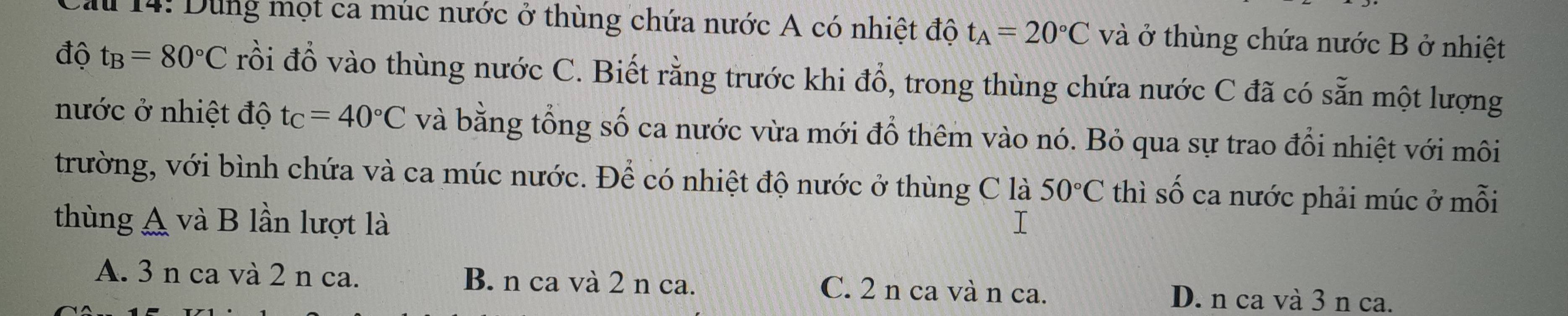 au 14: Dùng mọt ca múc nước ở thùng chứa nước A có nhiệt độ t_A=20°C và ở thùng chứa nước B ở nhiệt
độ t_B=80°C rồi đổ vào thùng nước C. Biết rằng trước khi đổ, trong thùng chứa nước C đã có sẵn một lượng
nước ở nhiệt độ t_C=40°C và bằng tổng số ca nước vừa mới đổ thêm vào nó. Bỏ qua sự trao đổi nhiệt với môi
trường, với bình chứa và ca múc nước. Để có nhiệt độ nước ở thùng C là 50°C thì số ca nước phải múc ở mỗi
thùng A và B lần lượt là
A. 3 n ca và 2 n ca. B. n ca và 2 n ca. C. 2 n ca và n ca. D. n ca và 3 n ca.