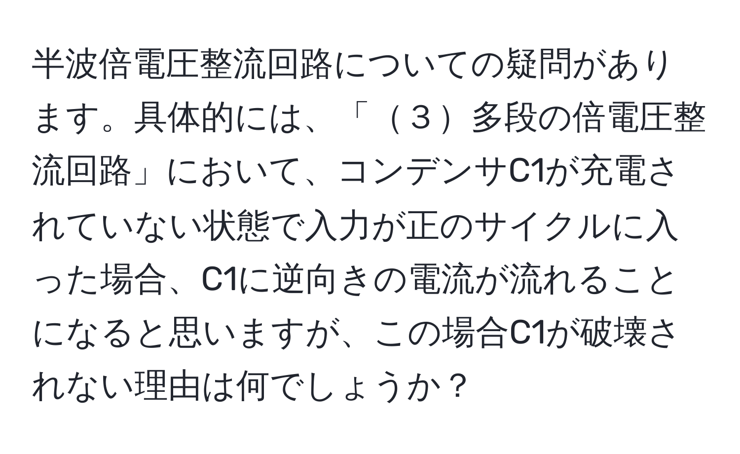 半波倍電圧整流回路についての疑問があります。具体的には、「３多段の倍電圧整流回路」において、コンデンサC1が充電されていない状態で入力が正のサイクルに入った場合、C1に逆向きの電流が流れることになると思いますが、この場合C1が破壊されない理由は何でしょうか？