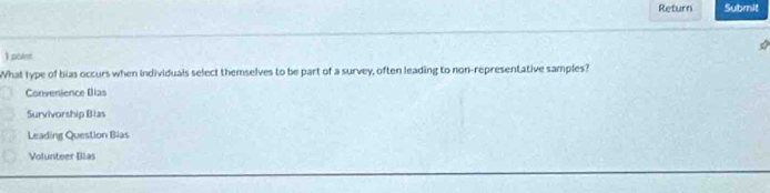 Return Submit
) point
What type of bias occurs when individuals select themselves to be part of a survey, often leading to non-representative samples?
Convenience Blas
Survivorship Blas
Leading Question Bias
Volunteer Blas