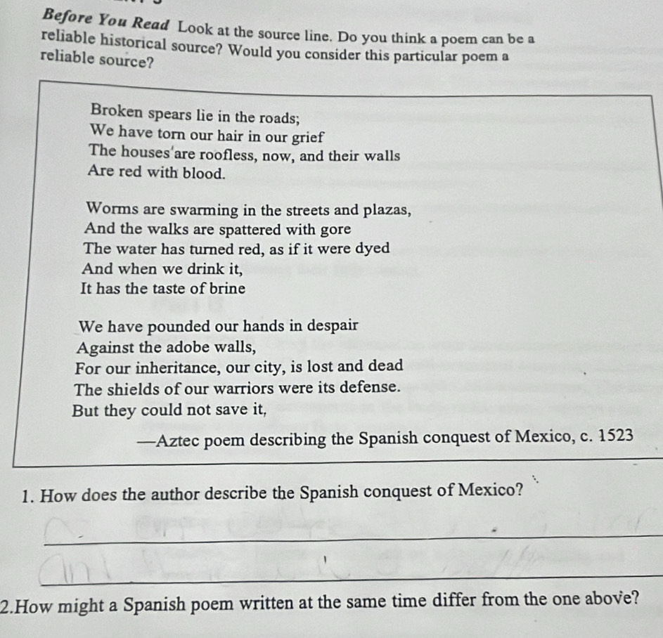 Before You Read Look at the source line. Do you think a poem can be a 
reliable historical source? Would you consider this particular poem a 
reliable source? 
Broken spears lie in the roads; 
We have torn our hair in our grief 
The houses'are roofless, now, and their walls 
Are red with blood. 
Worms are swarming in the streets and plazas, 
And the walks are spattered with gore 
The water has turned red, as if it were dyed 
And when we drink it, 
It has the taste of brine 
We have pounded our hands in despair 
Against the adobe walls, 
For our inheritance, our city, is lost and dead 
The shields of our warriors were its defense. 
But they could not save it, 
—Aztec poem describing the Spanish conquest of Mexico, c. 1523
1. How does the author describe the Spanish conquest of Mexico? 
_ 
_ 
2.How might a Spanish poem written at the same time differ from the one above?