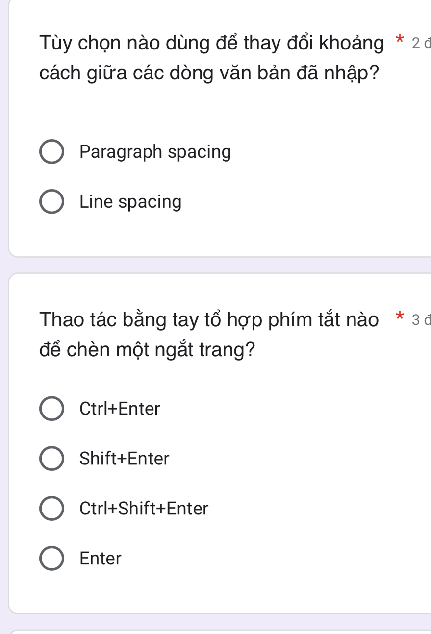 Tùy chọn nào dùng để thay đổi khoảng * 2 đ
cách giữa các dòng văn bản đã nhập?
Paragraph spacing
Line spacing
Thao tác bằng tay tổ hợp phím tắt nào * 3 đ
để chèn một ngắt trang?
Ctrl+Enter
Shift+Enter
Ctrl+Shift+Enter
Enter