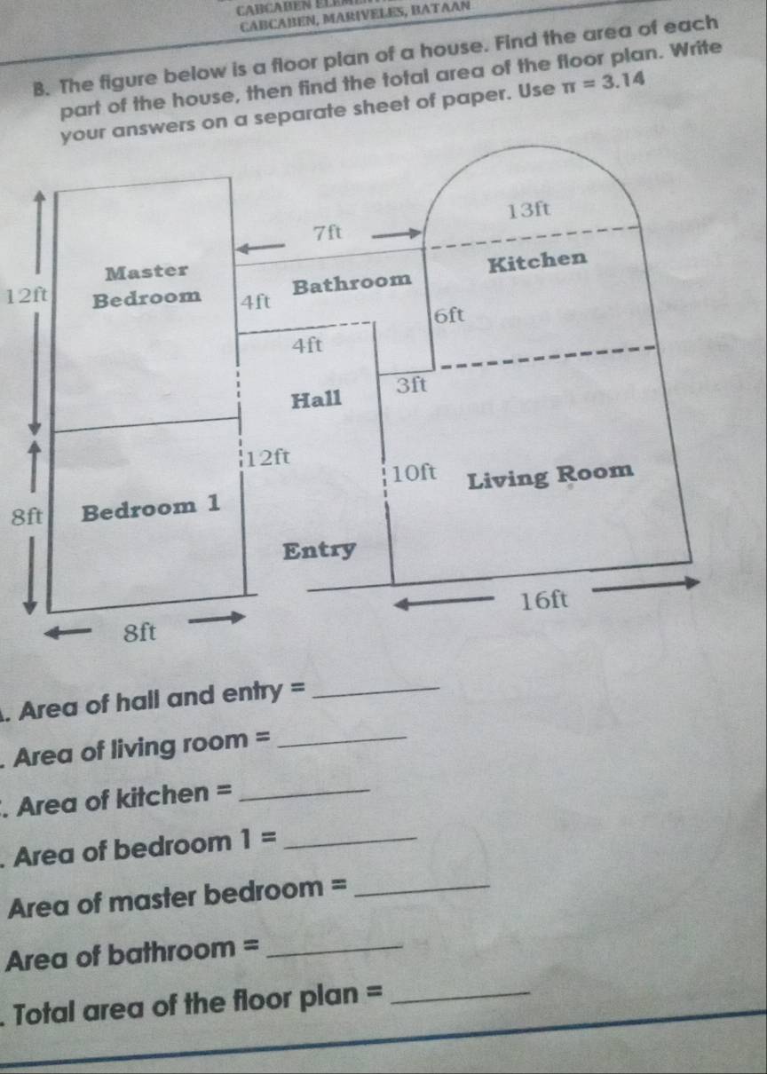 Cabçaben EléM 
CABCABEN, MARIVELES, BATAAN 
B. The figure below is a floor plan of a house. Find the area of each 
part of the house, then find the total area of the floor plan. Write 
ers on a separate sheet of paper. Use π =3.14
12ft
8ft. Area of hall and entry =_ 
. Area of living room =_ 
. Area of kitchen =_ 
. Area of bedroom 1= _ 
Area of master bedroom =_ 
Area of bathroom =_ 
Total area of the floor plan =_