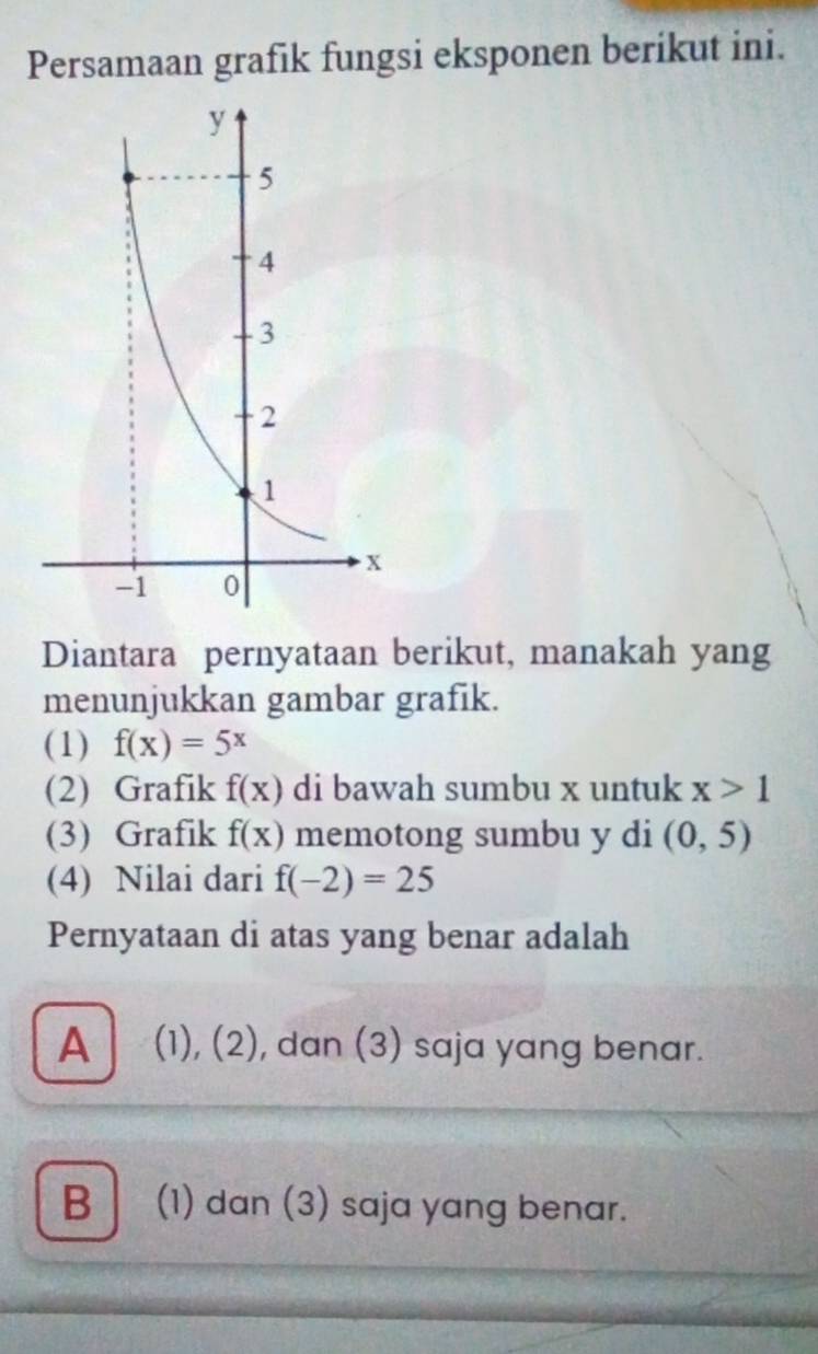 Persamaan grafik fungsi eksponen berikut ini.
Diantara pernyataan berikut, manakah yang
menunjukkan gambar grafik.
(1) f(x)=5^x
(2) Grafik f(x) di bawah sumbu x untuk x>1
(3) Grafik f(x) memotong sumbu y di (0,5)
(4) Nilai dari f(-2)=25
Pernyataan di atas yang benar adalah
A (1), (2), dan (3) saja yang benar.
B (1) dan (3) saja yang benar.