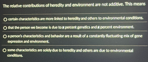 The relative contributions of heredity and environment are not additive. This means
certain characteristics are more linked to heredity and others to environmental conditions.
that the person we become is due to x percent genetics and x percent environment.
a person's characteristics and behavior are a result of a constantly fluctuating mix of gene
expression and environment.
some characteristics are solely due to heredity and others are due to environmental
conditions.