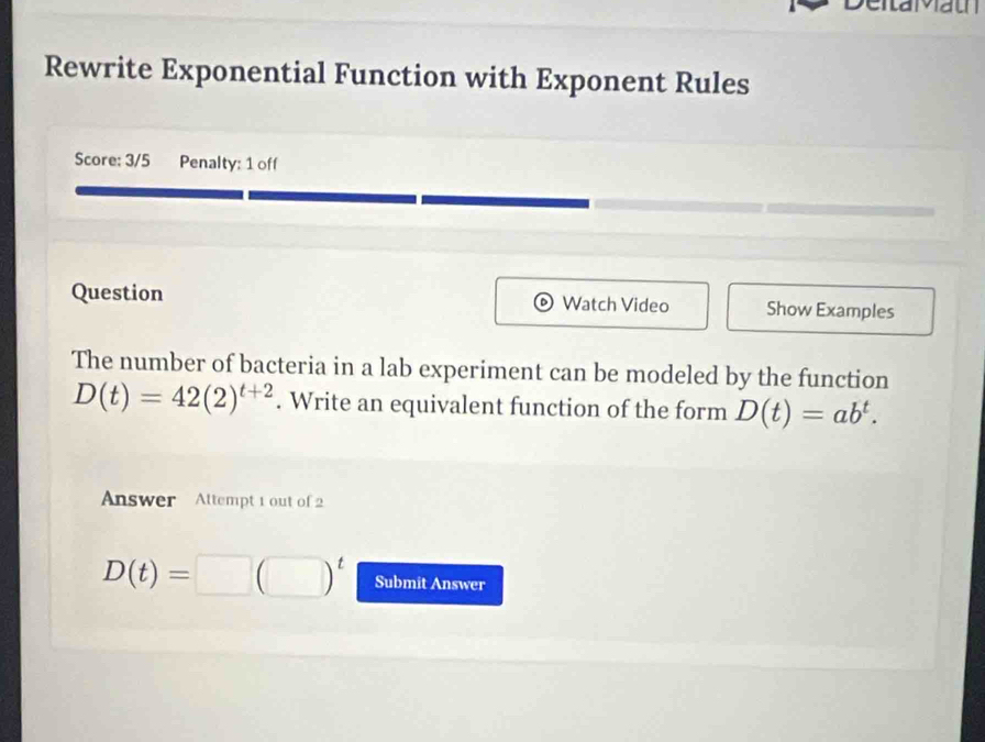 Rewrite Exponential Function with Exponent Rules 
Score: 3/5 Penalty: 1 off 
Question Watch Video Show Examples 
The number of bacteria in a lab experiment can be modeled by the function
D(t)=42(2)^t+2. Write an equivalent function of the form D(t)=ab^t. 
Answer Altempt 1 out of 2
D(t)=□ (□ )^t Submit Answer