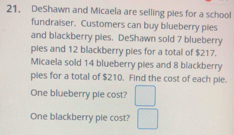 DeShawn and Micaela are selling pies for a school 
fundraiser. Customers can buy blueberry pies 
and blackberry pies. DeShawn sold 7 blueberry 
pies and 12 blackberry pies for a total of $217. 
Micaela sold 14 blueberry pies and 8 blackberry 
pies for a total of $210. Find the cost of each pie. 
One blueberry pie cost? □ 
One blackberry pie cost? □