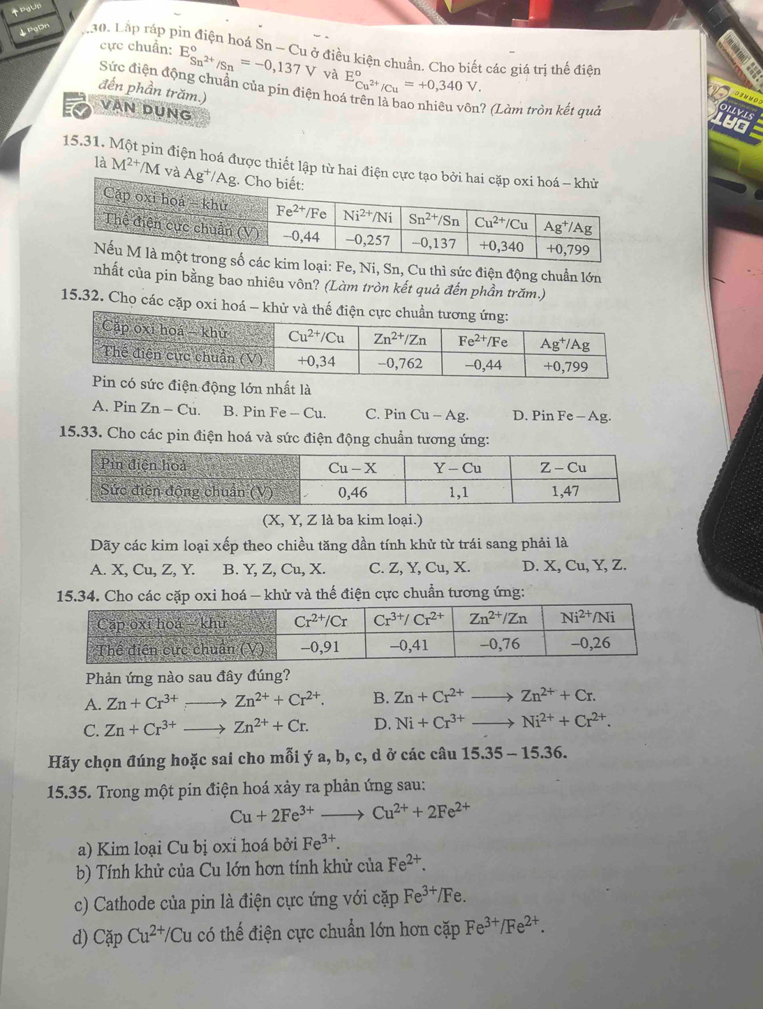 ↑PgUp
↓PgDn 30. Lắp ráp pin điện hoá Sn - Cu ở điều kiện chuẩn. Cho biết các giá trị thế điện
cực chuẩn: E_Sn^(2+)/Sn^circ =-0,137V và E_Cu^(2+)/Cu^circ =+0,340V.
Sức điện động chuẩn của pin điện ho
đến phần trăm.)
VAN DUNG
.? (Làm tròn kết quả
OLLVLS
LUO
15.31. pin điện hoá được thiết lập từ hai điện 
là M^(2+) */M và 
kim loại: Fe, Ni, Sn, Cu thì sức điện động chuẩn lớn
nhất của pin bằng bao nhiêu vôn? (Làm tròn kết quả đến phần trăm.)
15.32. Chọ các cặp oxi hoá - khử và thế đi
iện động lớn nhất là
A. Pin Zn-Cu. B. Pin Fe - Cu. C. Pin Cu - Ag. D. Pin Fe - Ag.
15.33. Cho các pin điện hoá và sức điện động chuẩn tương ứng:
(X, Y, Z là ba kim loại.)
Dãy các kim loại xếp theo chiều tăng đần tính khử từ trái sang phải là
A. X, Cu, Z, Y. B. Y, Z, Cu, X. C. Z, Y, Cu, X. D. X, Cu, Y, Z.
15.34. Cho các cặp oxi hoá — khử và thế điện cực chuẩn tương ứng:
Phản ứng nào sau đây đúng?
A. Zn+Cr^(3+)to Zn^(2+)+Cr^(2+). B. Zn+Cr^(2+)to Zn^(2+)+Cr.
C. Zn+Cr^(3+)to Zn^(2+)+Cr. D. Ni+Cr^(3+)to Ni^(2+)+Cr^(2+).
Hãy chọn đúng hoặc sai cho mỗi ý a, b, c, d ở các câu 15.35-15.36.
15.35. Trong một pin điện hoá xảy ra phản ứng sau:
Cu+2Fe^(3+)to Cu^(2+)+2Fe^(2+)
a) Kim loại Cu bị oxỉ hoá bởi Fe^(3+).
b) Tính khử của Cu lớn hơn tính khử của Fe^(2+).
c) Cathode của pin là điện cực ứng với cặp Fe^(3+) /Fe.
d) CapCu^(2+)/Cu có thế điện cực chuẩn lớn hơn cặp Fe^(3+)/Fe^(2+).