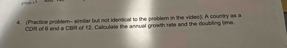 (Practice problem- similar but not identical to the problem in the video): A country as a 
CDR of 6 and a CBR of 12. Calculate the annual growth rate and the doubling time.