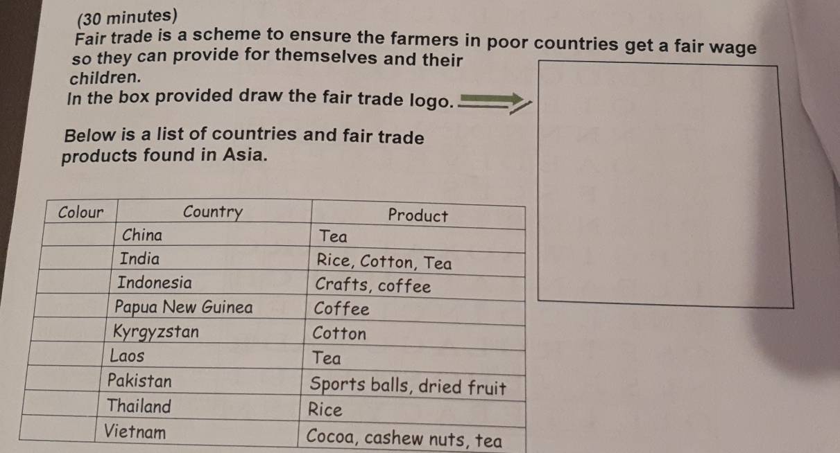 (30 minutes) 
Fair trade is a scheme to ensure the farmers in poor countries get a fair wage 
so they can provide for themselves and their 
children. 
In the box provided draw the fair trade logo. 
Below is a list of countries and fair trade 
products found in Asia. 
ew nuts, tea