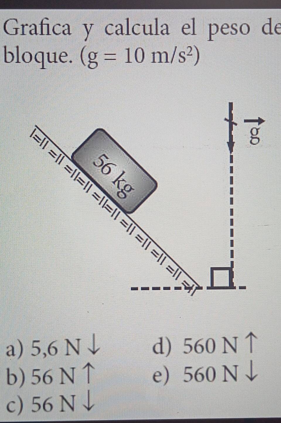 Grafica y calcula el peso de
bloque. (g=10m/s^2)
=11=11=11=11=11=11=11=11=11=11=11
g
:♀
a) 5,6 N d) 560 N ↑
b) 56 N e 560 N
c) 56 N