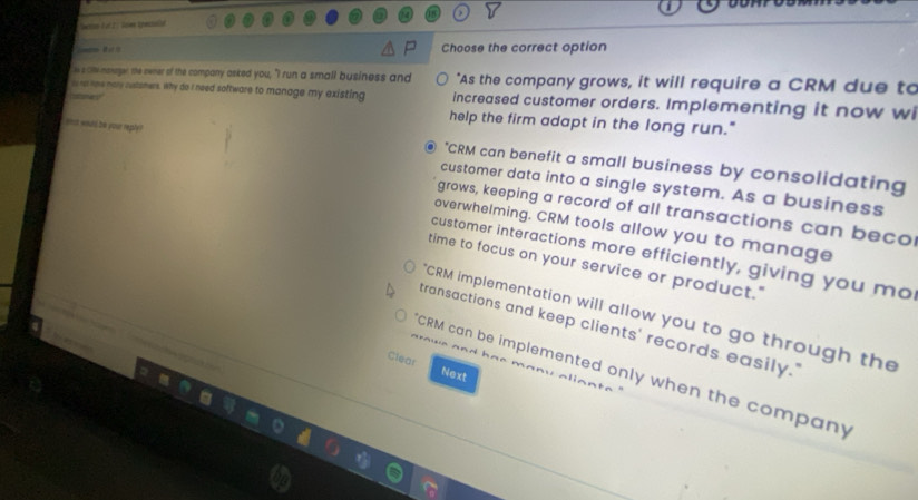 Choose the correct option 
hs le meneger, the owner of the company asked you, "I run a small business and "As the company grows, it will require a CRM due to 
i itme nary rusismers. Why do I need software to manage my existing increased customer orders. Implementing it now wi 
culanes help the firm adapt in the long run." 
*CRM can benefit a small business by consolidating 
ons witd be your reply? customer data into a single system. As a business 
grows, keeping a record of all transactions can beco 
overwhelming. CRM tools allow you to manage 
customer interactions more efficiently, giving you mo 
time to focus on your service or product." 
"CRM implementation will allow you to go through the 
transactions and keep clients' records easily.' 
Clear Next 
CRM can be implemented only when the company