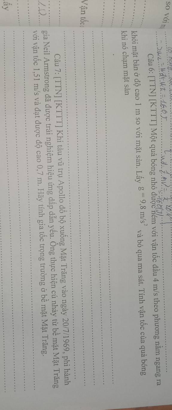 so với m_ 
_ 
_Câu 6: [TTN] [KTTT] Một quả bóng nhỏ được ném với vận tốc đầu 4 m/s theo phương nằm ngang ra 
__khỏi mặt bàn ở độ cao 1 m so với mặt sàn. Lấy g=9,8m/s^2 và bỏ qua ma sát. Tính vận tốc của quả bóng 
_khi nó chạm mặt sàn 
_ 
_ 
__ 
_ 
_ 
Vận tốc_ 
_ 
Câu 7: [TTN] [KTTT] Khi tàu vũ trụ Apollo đồ bộ xuống Mặt Trăng vào ngày 20/7/1969, phi hành 
_L D_ gia Neil Armstrong đã được trải nghiệm hiệu ứng dấp dẫn yếu. Ông thực hiện cú nhảy từ bề mặt Mặt Trăng 
_ 
_ 
với vận tốc 1,51 m/s và đạt được độ cao 0,7 m. Hãy tính gia tốc trọng trường ở bề mặt Mặt Trăng. 
_ 
_ 
ấy 
_ 
_