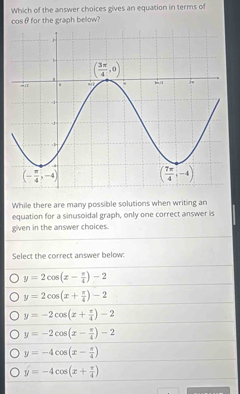 Which of the answer choices gives an equation in terms of
cosθ for the graph below?
While there are many possible solutions when writing an
equation for a sinusoidal graph, only one correct answer is
given in the answer choices.
Select the correct answer below:
y=2cos (x- π /4 )-2
y=2cos (x+ π /4 )-2
y=-2cos (x+ π /4 )-2
y=-2cos (x- π /4 )-2
y=-4cos (x- π /4 )
y=-4cos (x+ π /4 )