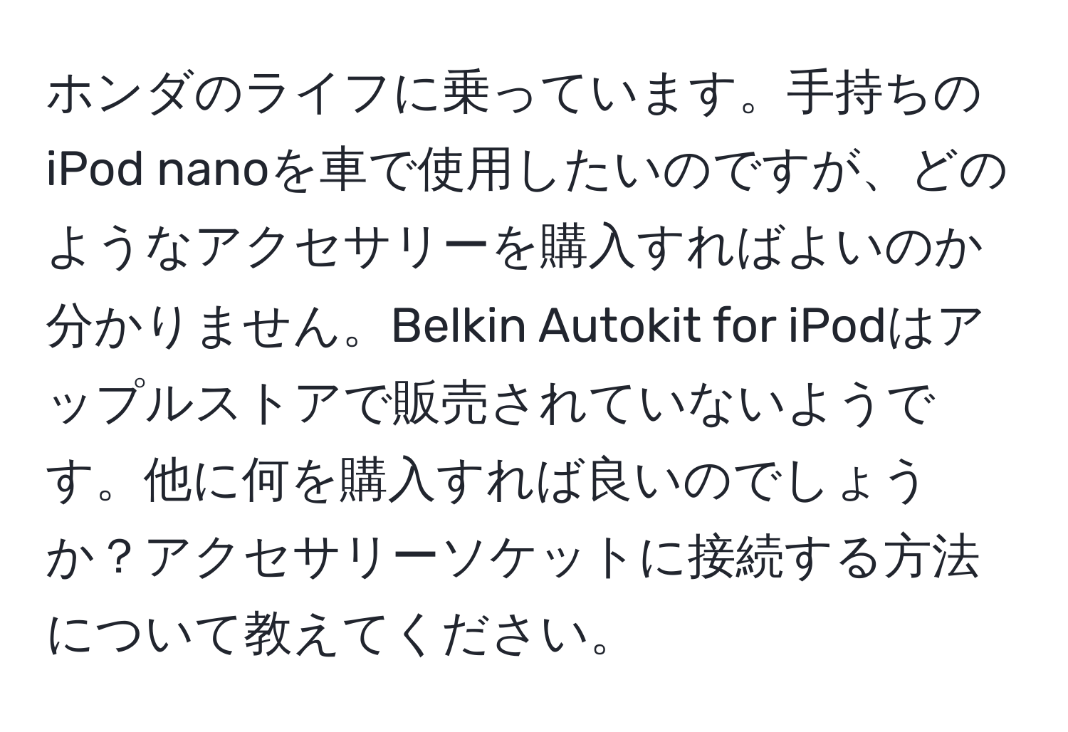 ホンダのライフに乗っています。手持ちのiPod nanoを車で使用したいのですが、どのようなアクセサリーを購入すればよいのか分かりません。Belkin Autokit for iPodはアップルストアで販売されていないようです。他に何を購入すれば良いのでしょうか？アクセサリーソケットに接続する方法について教えてください。