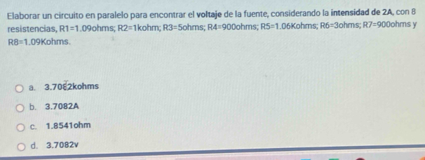 Elaborar un circuito en paralelo para encontrar el voltaje de la fuente, considerando la intensidad de 2A, con 8
resistencias, R1=1.09ohms; R2=1kohm; R3=5ohms; R4=900ohms R5=1.06Kohms; R6=3ohms; R7=900 or ms y
R8=1.09K hms.
a. 3.7082kohms
b. 3.7082A
c. 1.8541ohm
d. 3.7082v