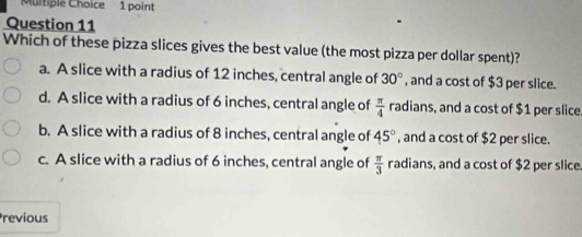 Which of these pizza slices gives the best value (the most pizza per dollar spent)?
a. A slice with a radius of 12 inches, central angle of 30° , and a cost of $3 per slice.
d. A slice with a radius of 6 inches, central angle of  π /4  radians, and a cost of $1 per slice
b. A slice with a radius of 8 inches, central angle of 45° , and a cost of $2 per slice.
c. A slice with a radius of 6 inches, central angle of  π /3  radians, and a cost of $2 per slice
Previous