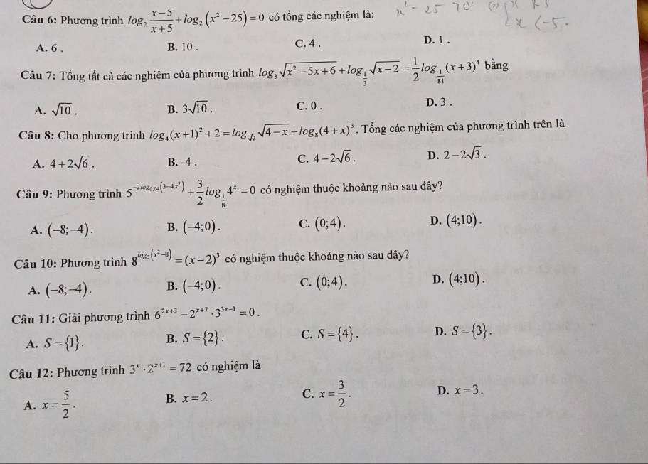 Phương trình log _2 (x-5)/x+5 +log _2(x^2-25)=0 có tổng các nghiệm là:
A. 6 . B. 10 . C. 4 . D. 1 .
Câu 7: Tổng tất cả các nghiệm của phương trình log _3sqrt(x^2-5x+6)+log _ 1/3 sqrt(x-2)= 1/2 log _ 1/81 (x+3)^4 bằng
A. sqrt(10). B. 3sqrt(10). C. 0 . D. 3 .
Câu 8: Cho phương trình log _4(x+1)^2+2=log _sqrt(2)sqrt(4-x)+log _8(4+x)^3. Tổng các nghiệm của phương trình trên là
A. 4+2sqrt(6). B. -4 .
C. 4-2sqrt(6). D. 2-2sqrt(3).
Câu 9: Phương trình 5^(-2log _0.04(3-4x^2))+ 3/2 log _ 1/8 4^x=0 có nghiệm thuộc khoảng nào sau đây?
A. (-8;-4). B. (-4;0). C. (0;4). D. (4;10).
Câu 10: Phương trình 8^(log _2)(x^2-8)=(x-2)^3 có nghiệm thuộc khoảng nào sau đây?
A. (-8;-4). B. (-4;0). C. (0;4). D. (4;10).
Câu 11: Giải phương trình 6^(2x+3)-2^(x+7)· 3^(3x-1)=0.
A. S= 1 .
C.
B. S= 2 . S= 4 . D. S= 3 .
Câu 12: Phương trình 3^x· 2^(x+1)=72 có nghiệm là
A. x= 5/2 .
B. x=2. C. x= 3/2 . D. x=3.