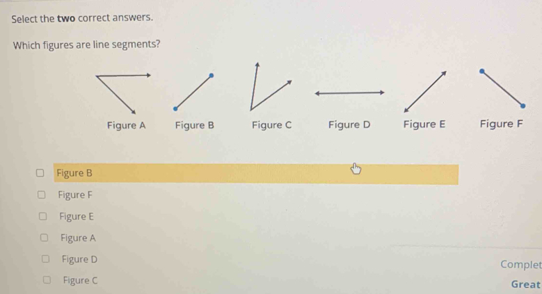 Select the two correct answers.
Which figures are line segments?
Figure A Figure B Figure C Figure D Figure E Figure F
Figure B
Figure F
Figure E
Figure A
Figure D
Complet
Figure C Great