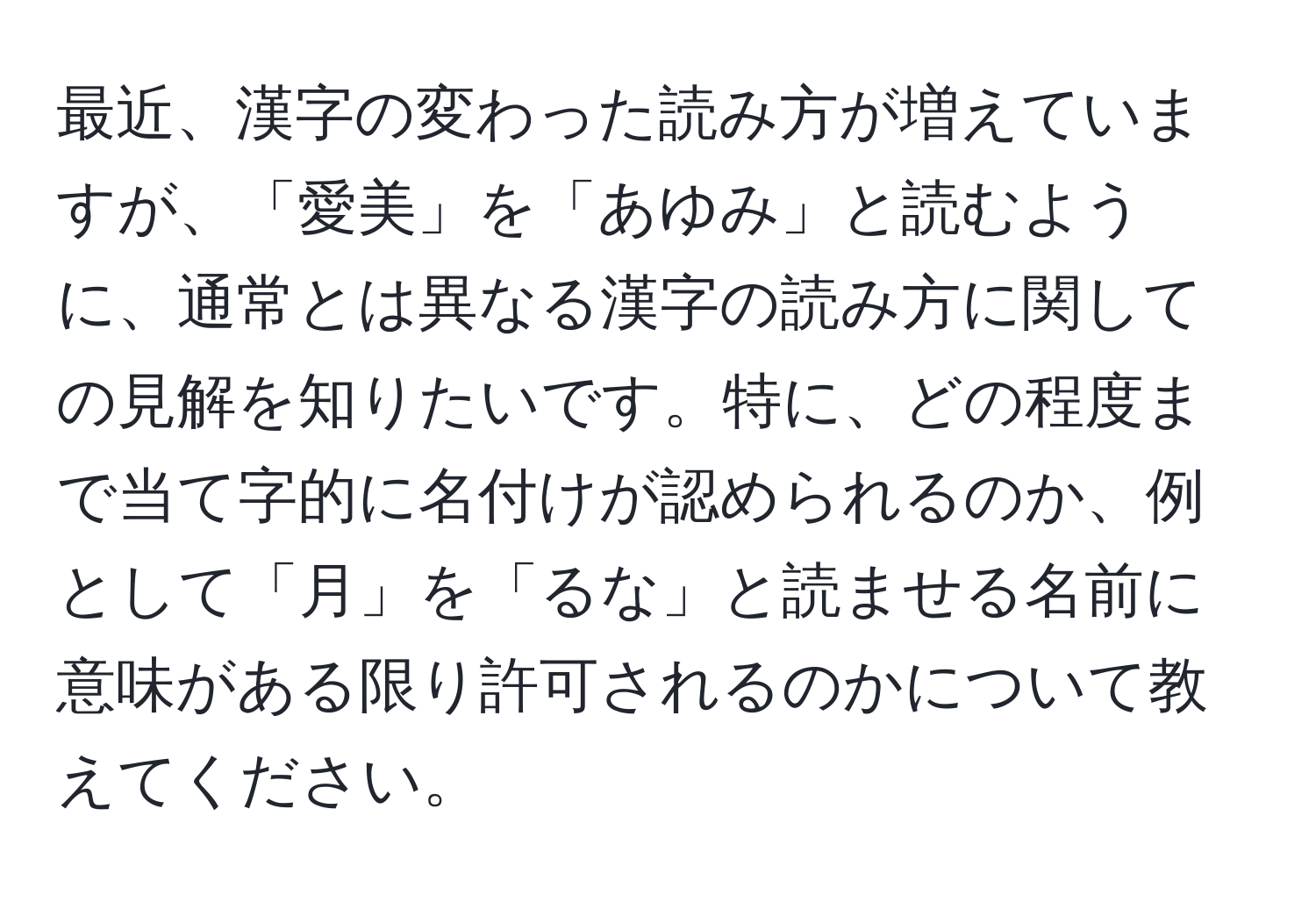 最近、漢字の変わった読み方が増えていますが、「愛美」を「あゆみ」と読むように、通常とは異なる漢字の読み方に関しての見解を知りたいです。特に、どの程度まで当て字的に名付けが認められるのか、例として「月」を「るな」と読ませる名前に意味がある限り許可されるのかについて教えてください。