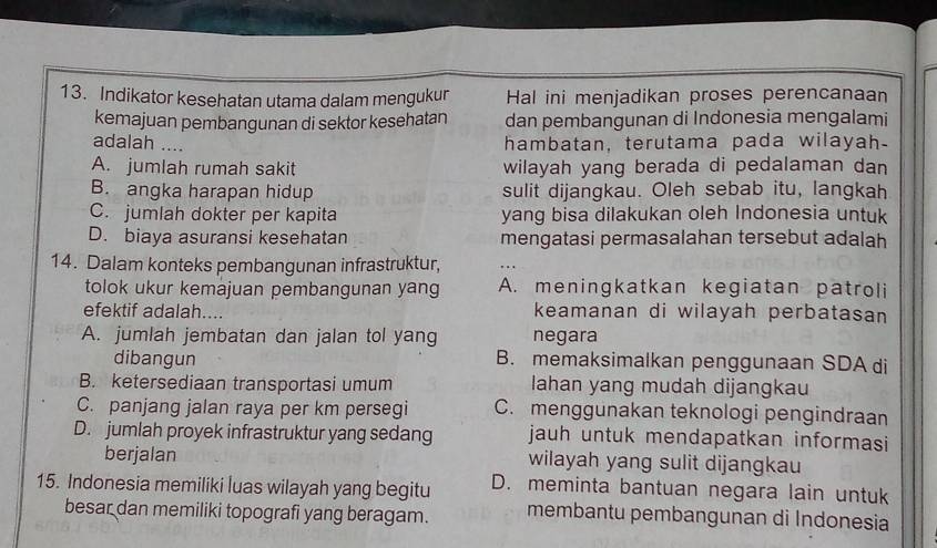 Indikator kesehatan utama dalam mengukur Hal ini menjadikan proses perencanaan
kemajuan pembangunan di sektor kesehatan dan pembangunan di Indonesia mengalami
adalah ....
hambatan, terutama pada wilayah-
A. jumlah rumah sakit wilayah yang berada di pedalaman dan 
B. angka harapan hidup sulit dijangkau. Oleh sebab itu, langkah
C. jumlah dokter per kapita yang bisa dilakukan oleh Indonesia untuk
D. biaya asuransi kesehatan mengatasi permasalahan tersebut adalah
14. Dalam konteks pembangunan infrastruktur,
tolok ukur kemajuan pembangunan yang A. meningkatkan kegiatan patroli
efektif adalah.... keamanan di wilayah perbatasan
A. jumlah jembatan dan jalan tol yang negara
dibangun B. memaksimalkan penggunaan SDA di
B. ketersediaan transportasi umum lahan yang mudah dijangkau
C. panjang jalan raya per km persegi C. menggunakan teknologi pengindraan
D. jumlah proyek infrastruktur yang sedang jauh untuk mendapatkan informasi 
berjalan wilayah yang sulit dijangkau
15. Indonesia memiliki luas wilayah yang begitu D. meminta bantuan negara lain untuk
besar dan memiliki topografi yang beragam. membantu pembangunan di Indonesia