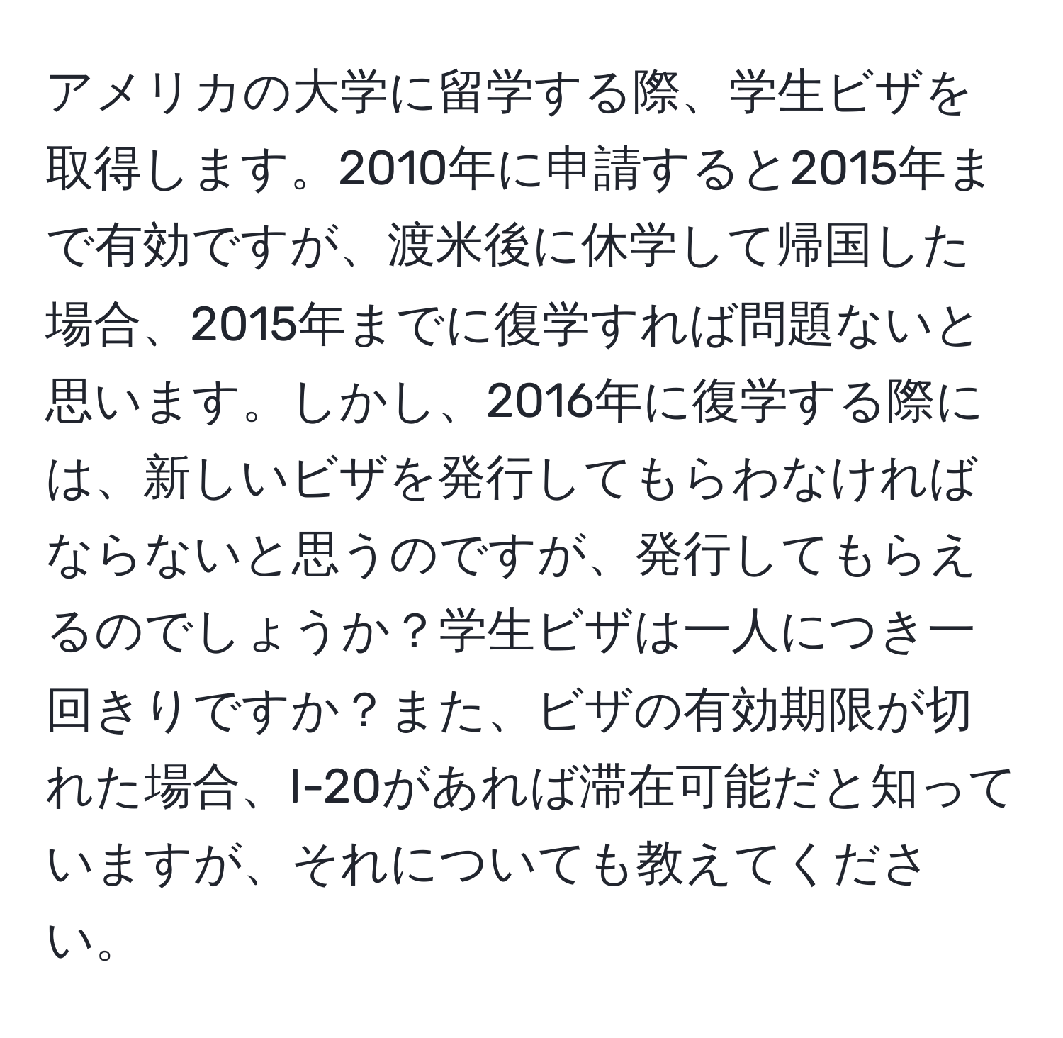 アメリカの大学に留学する際、学生ビザを取得します。2010年に申請すると2015年まで有効ですが、渡米後に休学して帰国した場合、2015年までに復学すれば問題ないと思います。しかし、2016年に復学する際には、新しいビザを発行してもらわなければならないと思うのですが、発行してもらえるのでしょうか？学生ビザは一人につき一回きりですか？また、ビザの有効期限が切れた場合、I-20があれば滞在可能だと知っていますが、それについても教えてください。