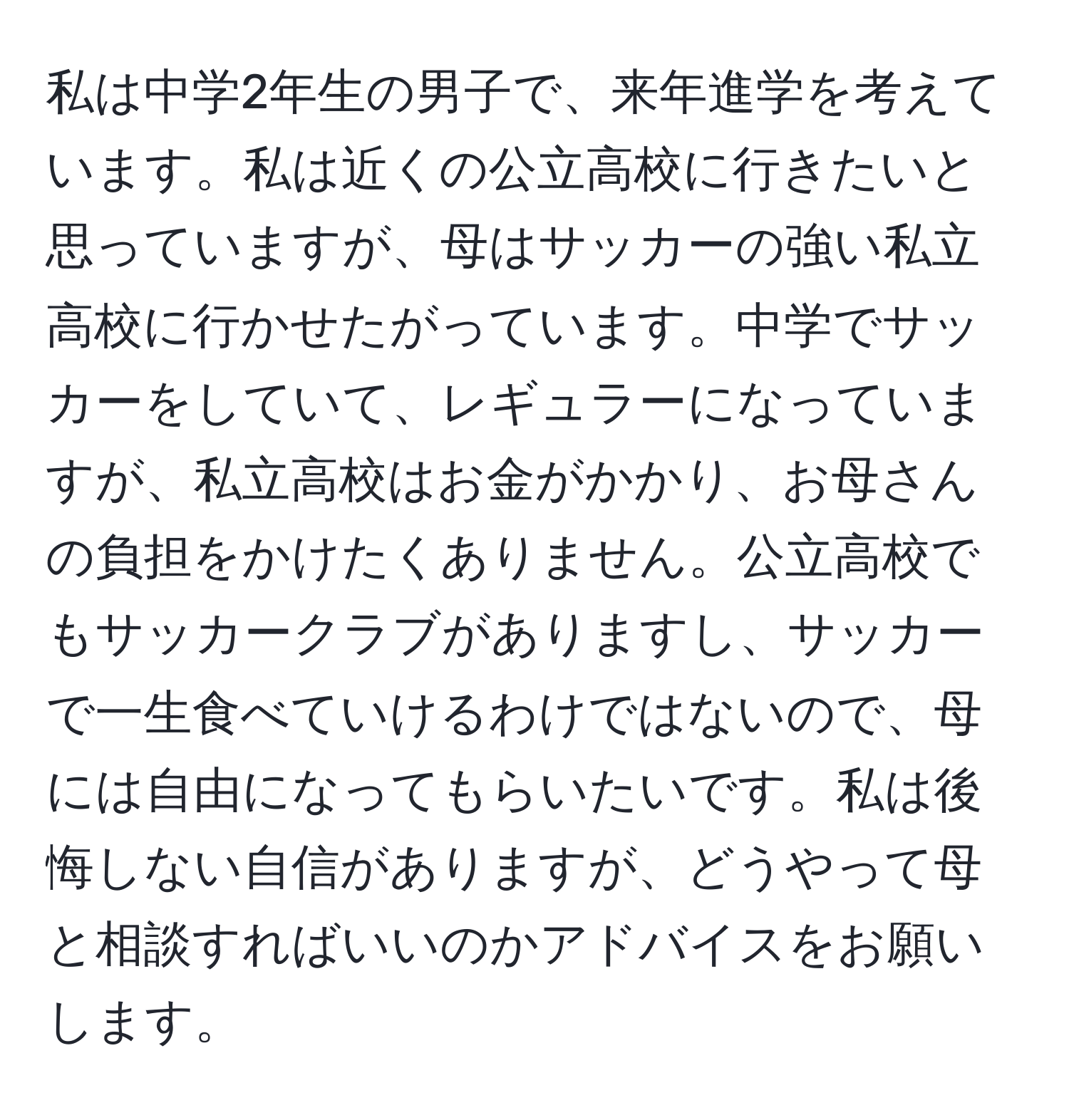 私は中学2年生の男子で、来年進学を考えています。私は近くの公立高校に行きたいと思っていますが、母はサッカーの強い私立高校に行かせたがっています。中学でサッカーをしていて、レギュラーになっていますが、私立高校はお金がかかり、お母さんの負担をかけたくありません。公立高校でもサッカークラブがありますし、サッカーで一生食べていけるわけではないので、母には自由になってもらいたいです。私は後悔しない自信がありますが、どうやって母と相談すればいいのかアドバイスをお願いします。