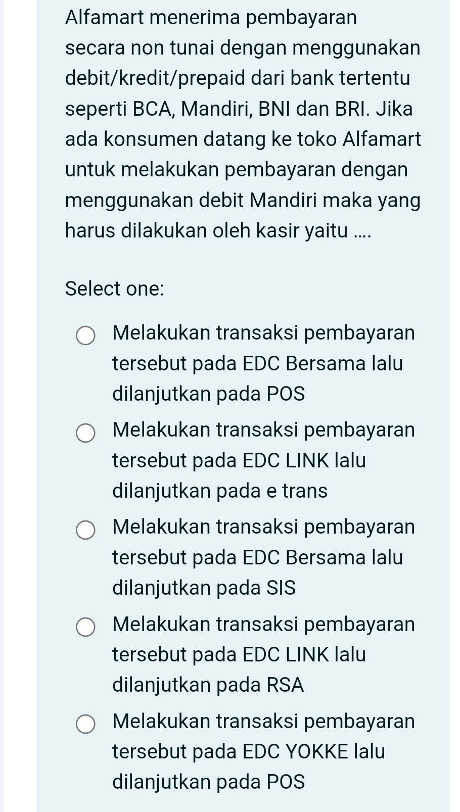 Alfamart menerima pembayaran
secara non tunai dengan menggunakan
debit/kredit/prepaid dari bank tertentu
seperti BCA, Mandiri, BNI dan BRI. Jika
ada konsumen datang ke toko Alfamart
untuk melakukan pembayaran dengan
menggunakan debit Mandiri maka yang
harus dilakukan oleh kasir yaitu ....
Select one:
Melakukan transaksi pembayaran
tersebut pada EDC Bersama lalu
dilanjutkan pada POS
Melakukan transaksi pembayaran
tersebut pada EDC LINK lalu
dilanjutkan pada e trans
Melakukan transaksi pembayaran
tersebut pada EDC Bersama lalu
dilanjutkan pada SIS
Melakukan transaksi pembayaran
tersebut pada EDC LINK lalu
dilanjutkan pada RSA
Melakukan transaksi pembayaran
tersebut pada EDC YOKKE lalu
dilanjutkan pada POS