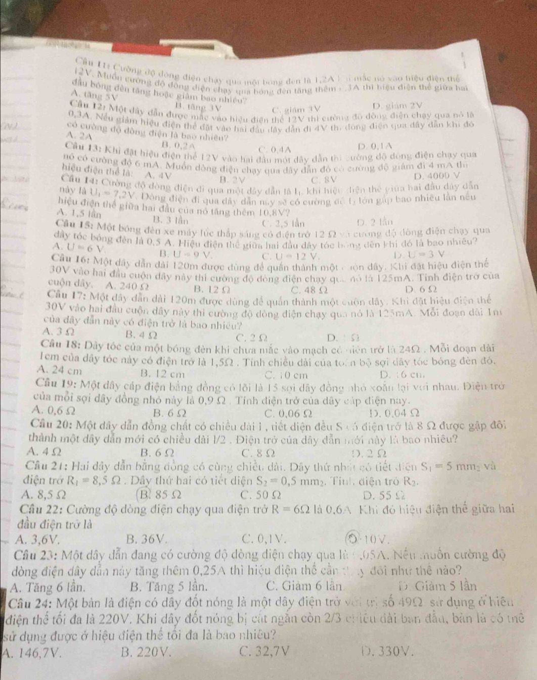 Cầu Hị Cường độ đóng điện chạy qua một bóng đến là 1,2A V n mắc nó vào tiệu điện thể
12V. Muồn cường độ động diện chạy qua bóng đèn tăng thêm + .3A thì biệu điện thể giữa hai
đầu bóng đèn tăng hoặc giâm bao nhiều?
A. tăng 5V
B. tăng 3V C. giám 3V D. giám 2V
Cầu 12: Một dây dẫn được mắc vào hiệu điện thể 12V thì cường độ đồng điện chạy qua nó là
0,3A. Nều giảm hiệu điện thể đặt vào hai đầu đây dẫn đi 4V th, dóng điện qua dây dẫn khi đó
có cường độ đòng điện là bao nhiều?
A. 2A B. 0,2A
C. 0,4A D. 0,1 A
Cu 13: Khi đặt hiệu điện thể 12V vào hai đầu một dây dẫn thi cường độ dòng điện chạy qua
nó có cường độ 6 mA. Muồn dòng điện chạy qua đây dẫn đó có cường độ giám đi 4 mA thì
hiệu điện thể là: A. 4V
B. 2V C. 8V D. 4000 V
Câu 14: Cường độ đòng điện đi qua một dây dẫn là l_1 khi hiệu điện thể piữa hai đầu đảy dẫn
này là U_1=7.2V. Dóng điện đi qua dây dẫn này sẽ có cường đồ tý lớn gấp bao nhiều lần nều
hiệu điện thể giữa hai đầu của nó tăng thêm 10,8V?
A. 1,5 lần B. 3 lần
C 2,5 lần D. 2 lần
Cầu IS: Một bóng đèn xe máy lúc thập sáng có điện trở 12 Ω và cường độ đòng điện chạy qua
đây tóc bóng đến là 0,5 A. Hiệu điện thể giữa hai đầu đây tóc bóng đên khi đó là bao nhiều?
A. U=6V B. U=9V C. U=12V
D. U=3V
Cầu 16: Một dây dẫn đài 120m được dùng để quần thành một cuộn dây. Khi đặt hiệu điện thể
30V vào hai đầu cuộn dây này thì cường độ đòng điện chạy qua nó là 125mA. Tinh điện trở của
cuộn dây. A. 240 Ω B. 12 Ω C. 48 Ω
D. 6 Ω
Cầu 17: Một đây dẫn dài 120m được dùng để quần thành một cuộn dây. Khi đặt hiệu điện thể
30V vào hai đầu cuộn dây này thì cường độ dòng điện chạy qua nó là 125mA. Mỗi đoạn dài 1m
của đây dẫn này có điện trở là bao nhiều?
A. 3 Ω B.4 Ω
C. 2 Ω D. Ω
Câu 18: Dây tốc của một bóng đèn khi chưa mắc vào mạch có niên trở là 24Ω . Mỗi đoạn dài
1em của đây tóc này có điện trở là 1,5Ω . Tính chiều đài của toàn bộ sợi dây tóc bóng đèn đó.
A. 24 cm B. 12 cm C. 10 cm D. : 6 cm
Câu 19: Một đây cáp điện bằng đồng có lõi là 15 sợi dây đồng nhỏ xoắn lại với nhau. Điện trở
của mỗi sợi đây đồng nhỏ này là 0,9 Ω . Tỉnh điện trở của dây cáp điện nay.
A. 0,6Ω B. 6 Ω C. 0、06 Ω D.0.04Ω
Cầu 20: Một dây dẫn đồng chất có chiều dài 1 , tiết diện đều S có điện trở là 8 Ω được gập đôi
thành một dây dẫn mới có chiều dài l/2 . Điện trở của dây dẫn mới này là bao nhiều?
A. 4 Ω B. 6 Ω C. 8 Ω D. 2Ω
Cầu 21: Hai đây dẫn bằng đồng có cùng chiều dài. Dây thứ nhất có tiết điện S_1=5mm_2 và
điện trở R_1=8,5Omega. Dây thứ hai có tiết diện S_2=0,5mm_2. Tinh điện tró R_2.
A. 8,5 Ω B. 85 Ω C. 50Ω D. 55 Ω
Câu 22: Cường độ dòng điện chạy qua điện trở R=6Omega là 0,6A Khi đó hiệu điện thể giữa hai
đầu điện trở là
A. 3,6V. B. 36V. C. 0,1V. D~10V.
Câu 23: Một dây dẫn đang có cường độ dòng điện chạy qua là 1,05A. Nếu muốn cường độ
đòng điện dây dẫn này tăng thêm 0,25A thì hiệu điện thể cần thy đổi như thể nào?
A. Tăng 6 lần. B. Tăng 5 lần. C. Giảm 6 lần Di Giảm 5 lần
Câu 24: Một bản là điện có dây đốt nóng là một dây điện trở với trị số 4912, sử dụng ở hiệu
điện thể tối đa là 220V. Khi dây đốt nóng bị cắt ngắn còn 2/3 chiều đài ban đầu, bàn là có thể
sử dụng được ở hiệu điện thể tối đa là bao nhiêu?
A. 146,7V. B. 220V. C. 32,7V D. 330V.