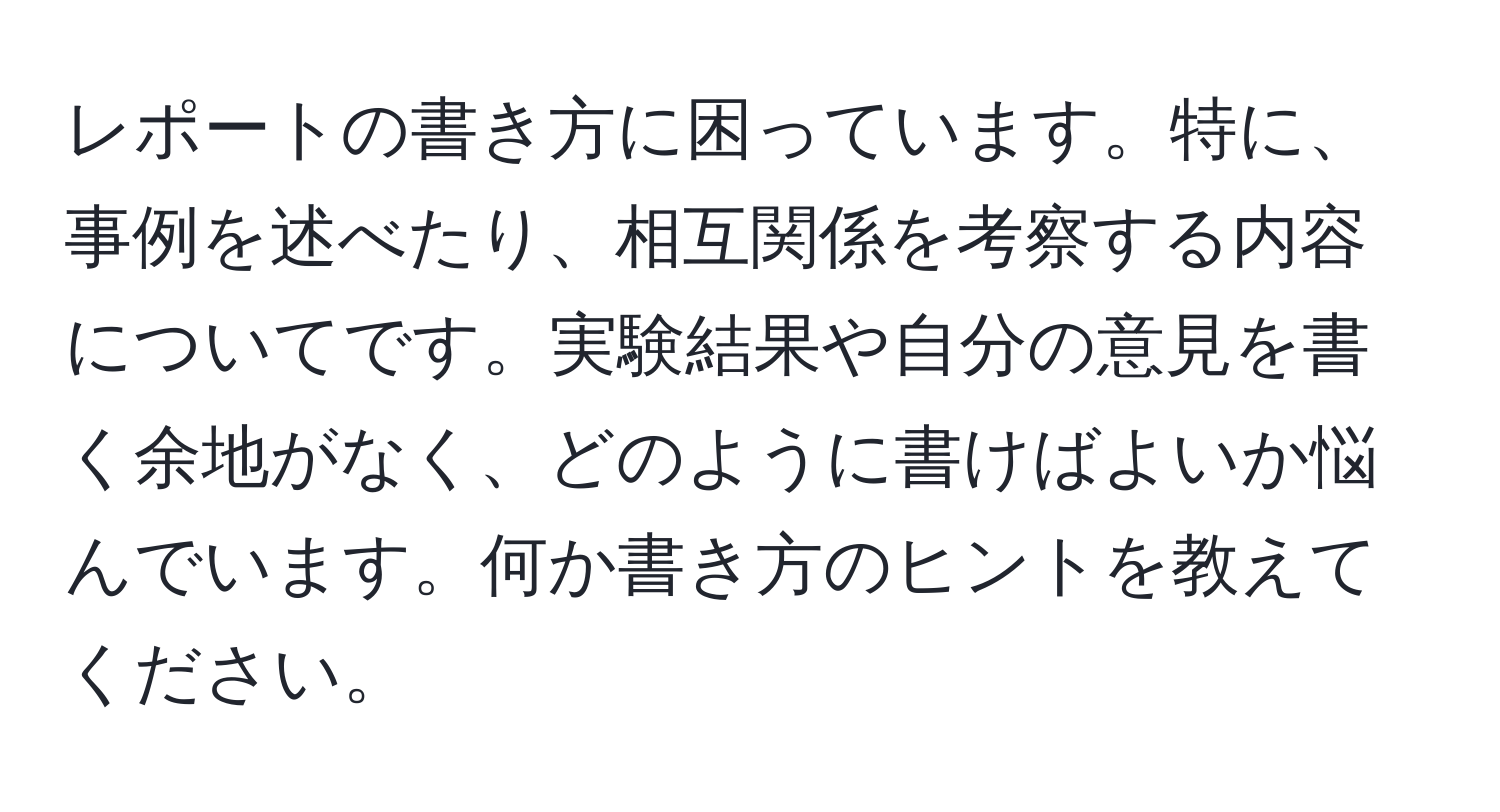 レポートの書き方に困っています。特に、事例を述べたり、相互関係を考察する内容についてです。実験結果や自分の意見を書く余地がなく、どのように書けばよいか悩んでいます。何か書き方のヒントを教えてください。