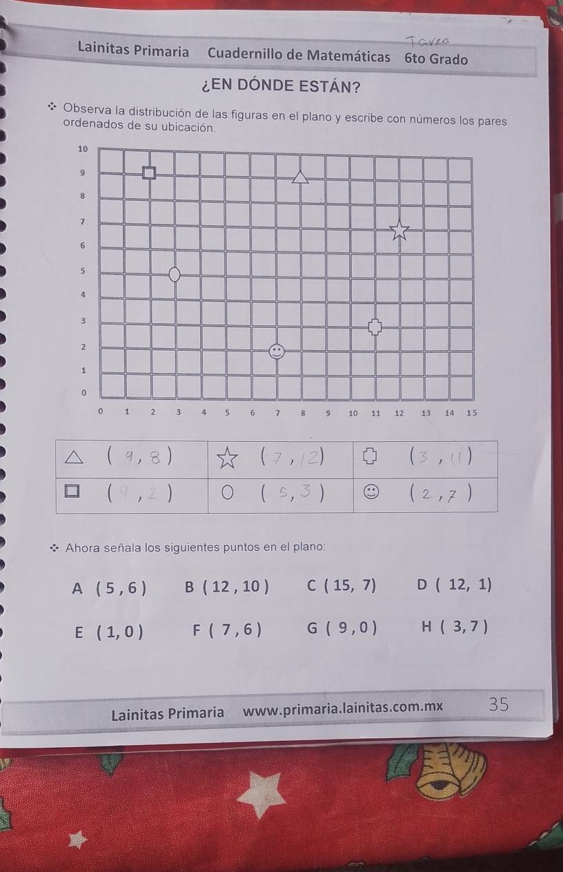 Lainitas Primaria  Cuadernillo de Matemáticas 6to Grado
EN DÓNDE ESTÁN?
Observa la distribución de las figuras en el plano y escribe con números los pares
ordenados de su ubicación.
10
9
8
1
6
5
4
3
2
1
。
0 1 2 3 4 5 6 7 8 9 10 11 12 13 14 15
Ahora señala los siguientes puntos en el plano:
A (5,6) B(12,10) C(15,7) D beginpmatrix 12,1endpmatrix
E (1,0) F(7,6) G(9,0) H(3,7)
Lainitas Primaria www.primaria.lainitas.com.mx 35