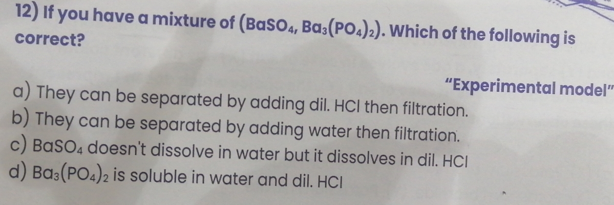 If you have a mixture of (BaSO_4, Ba_3(PO_4)_2). Which of the following is
correct?
“Experimental model”
a) They can be separated by adding dil. HCl then filtration.
b) They can be separated by adding water then filtration.
c) BaSO_4 doesn't dissolve in water but it dissolves in dil. HCI
d) Ba_3(PO_4)_2 is soluble in water and dil. HCI