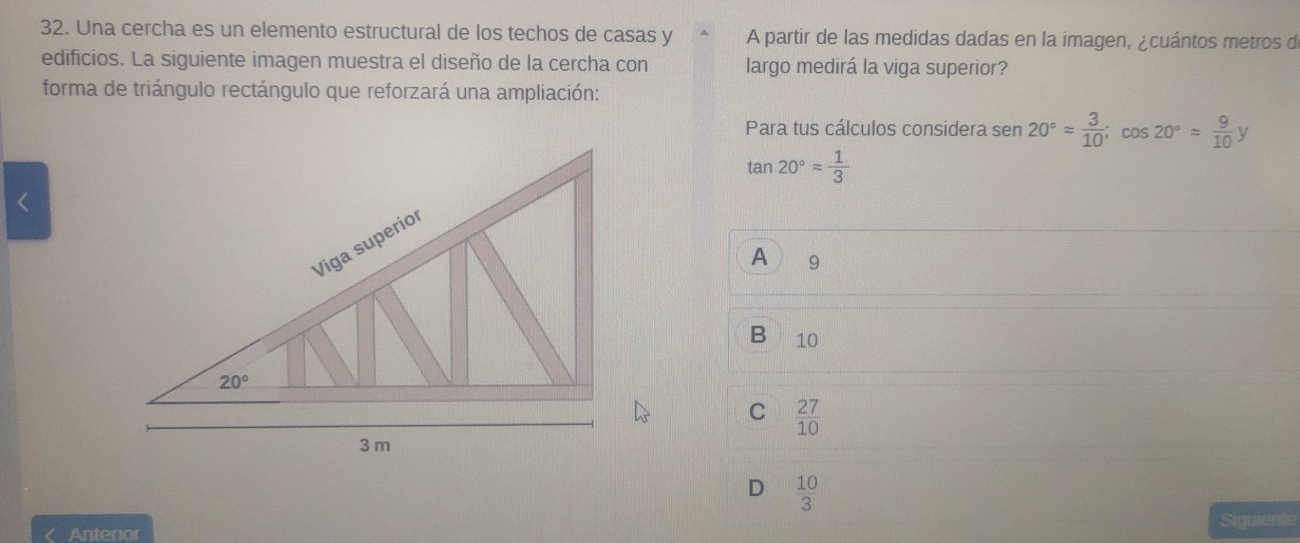 Una cercha es un elemento estructural de los techos de casas y A partir de las medidas dadas en la imagen, ¿cuántos metros d
edificios. La siguiente imagen muestra el diseño de la cercha con largo medirá la viga superior?
forma de triángulo rectángulo que reforzará una ampliación:
Para tus cálculos considera sen 20°= 3/10 ;cos 20°= 9/10 y
tan 20°approx  1/3 
A 9
B 10
C  27/10 
D  10/3 
Siguiente
Anterior