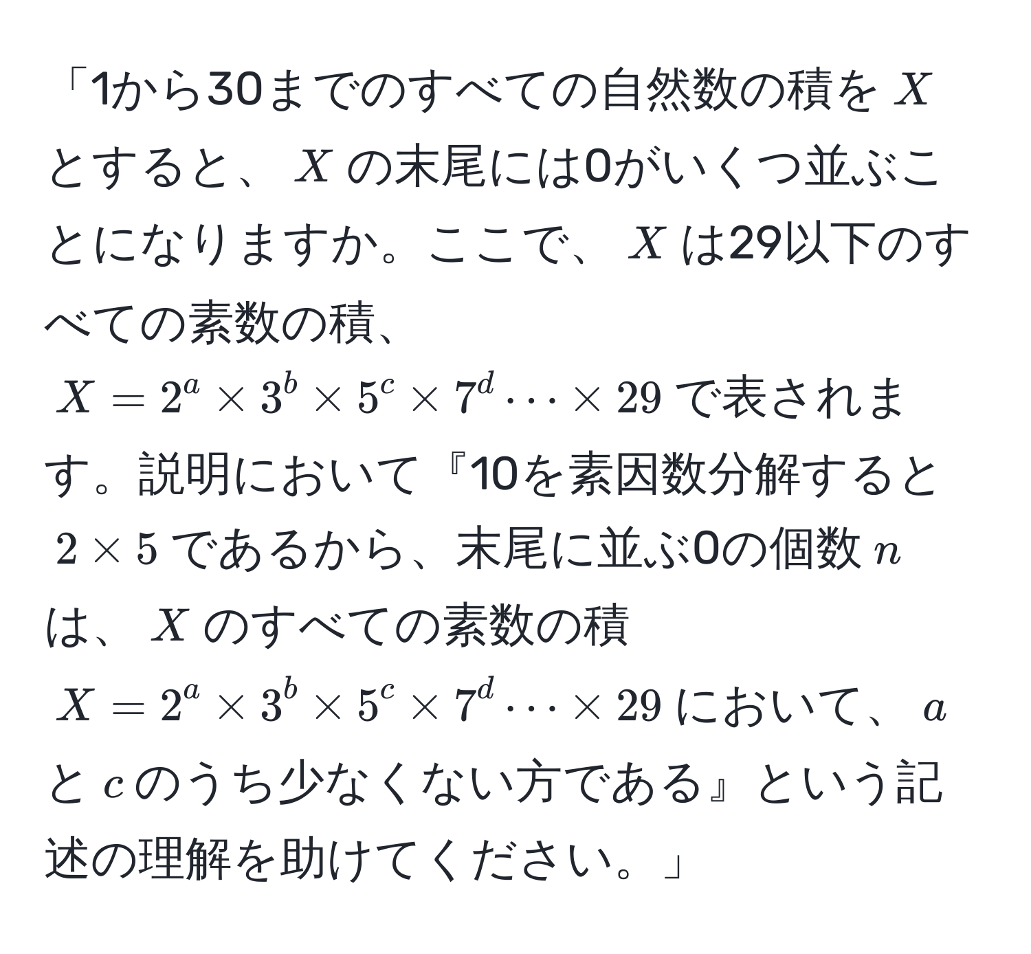 「1から30までのすべての自然数の積を$X$とすると、$X$の末尾には0がいくつ並ぶことになりますか。ここで、$X$は29以下のすべての素数の積、$X=2^a * 3^b * 5^c * 7^d ·s * 29$で表されます。説明において『10を素因数分解すると$2 * 5$であるから、末尾に並ぶ0の個数$n$は、$X$のすべての素数の積$X=2^a * 3^b * 5^c * 7^d ·s * 29$において、$a$と$c$のうち少なくない方である』という記述の理解を助けてください。」