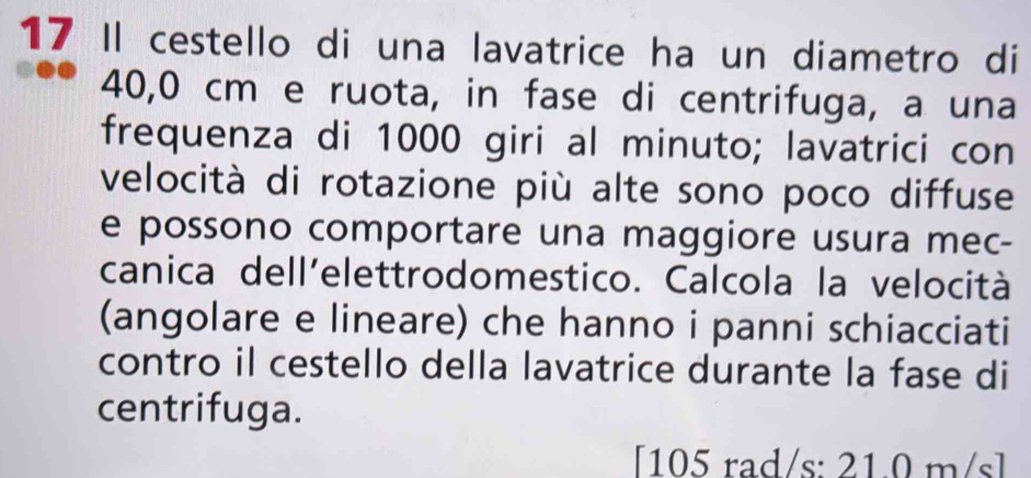 Il cestello di una lavatrice ha un diametro di
40,0 cm e ruota, in fase di centrifuga, a una 
frequenza di 1000 giri al minuto; lavatrici con 
velocità di rotazione più alte sono poco diffuse 
e possono comportare una maggiore usura mec- 
canica dell'elettrodomestico. Calcola la velocità 
(angolare e lineare) che hanno i panni schiacciati 
contro il cestello della lavatrice durante la fase di 
centrifuga. 
[ 105 rad/s : 21.0 m/s ]