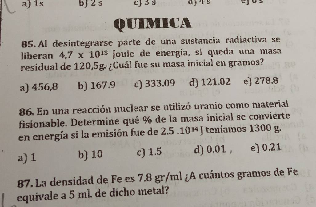 1s bj 2 s c) 3 s aj 4 s ejos
QUIMICA
85.Al desintégrarse parte de una sustancia radiactiva se
liberan 4,7* 10^(13) Joule de energía, si queda una masa
residual de 120,5g. ¿Cuál fue su masa inicial en gramos?
a) 456,8 b) 167.9 c) 333.09 d) 121.02 e) 278.8
86. En una reacción nuclear se utilizó uranio como material
fisionable. Determine qué % de la masa inicial se convierte
en energía si la emisión fue de 2.5.10^(14)J teníamos 1300 g.
a) 1 b) 10 c) 1.5 d) 0.01 , e) 0.21
87. La densidad de Fe es 7.8 gr/ml ¿A cuántos gramos de Fe
equivale a 5 ml. de dicho metal?