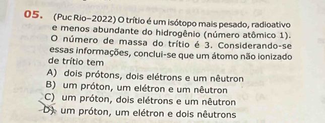 (Puc Rio-2022) O trítio é um isótopo mais pesado, radioativo
e menos abundante do hidrogênio (número atômico 1).
O número de massa do trítio é 3. Considerando-se
essas informações, conclui-se que um átomo não ionizado
de trítio tem
A) dois prótons, dois elétrons e um nêutron
B) um próton, um elétron e um nêutron
C) um próton, dois elétrons e um nêutron
D) um próton, um elétron e dois nêutrons