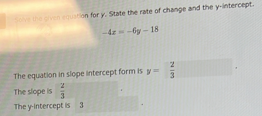 Solve the given equation for y. State the rate of change and the y-intercept.
-4x=-6y-18
The equation in slope intercept form is y= 2/3 
The slope is  2/3 
The y-intercept is 3