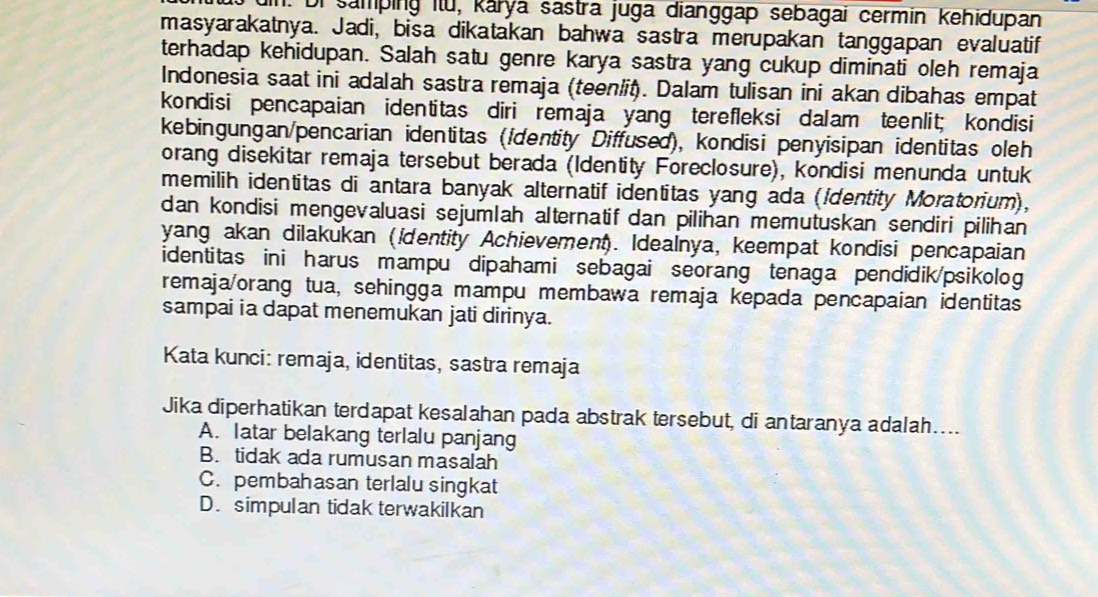 un. Di samping itu, karya sastra juga dianggap sebagai cermin kehidupan
masyarakatnya. Jadi, bisa dikatakan bahwa sastra merupakan tanggapan evaluatif
terhadap kehidupan. Salah satu genre karya sastra yang cukup diminati oleh remaja
Indonesia saat ini adalah sastra remaja (teenliţ). Dalam tulisan ini akan dibahas empat
kondisi pencapaian identitas diri remaja yang terefleksi dalam teenlit; kondisi
kebingungan/pencarian identitas (/dentity Diffused), kondisi penyisipan identitas oleh
orang disekitar remaja tersebut berada (Identity Foreclosure), kondisi menunda untuk
memilih identitas di antara banyak alternatif identitas yang ada (Identity Moratorium),
dan kondisi mengevaluasi sejumlah alternatif dan pilihan memutuskan sendiri pilihan
yang akan dilakukan (ientity Achievement). Idealnya, keempat kondisi pencapaian
identitas ini harus mampu dipahami sebagai seorang tenaga pendidik/psikolog
remaja/orang tua, sehingga mampu membawa remaja kepada pencapaian identitas
sampai ia dapat menemukan jati dirinya.
Kata kunci: remaja, identitas, sastra remaja
Jika diperhatikan terdapat kesalahan pada abstrak tersebut, di antaranya adalah…...
A. latar belakang terlalu panjang
B. tidak ada rumusan masalah
C. pembahasan terlalu singkat
D. simpulan tidak terwakilkan