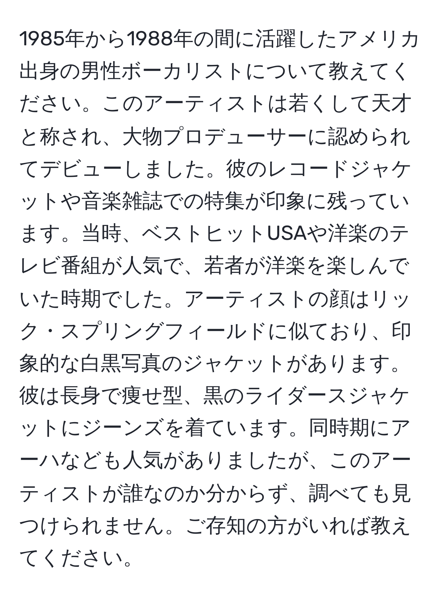 1985年から1988年の間に活躍したアメリカ出身の男性ボーカリストについて教えてください。このアーティストは若くして天才と称され、大物プロデューサーに認められてデビューしました。彼のレコードジャケットや音楽雑誌での特集が印象に残っています。当時、ベストヒットUSAや洋楽のテレビ番組が人気で、若者が洋楽を楽しんでいた時期でした。アーティストの顔はリック・スプリングフィールドに似ており、印象的な白黒写真のジャケットがあります。彼は長身で痩せ型、黒のライダースジャケットにジーンズを着ています。同時期にアーハなども人気がありましたが、このアーティストが誰なのか分からず、調べても見つけられません。ご存知の方がいれば教えてください。