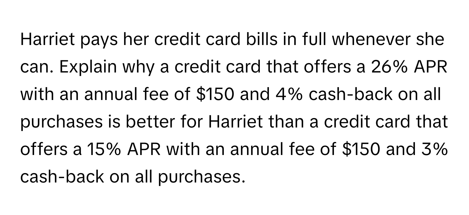 Harriet pays her credit card bills in full whenever she can. Explain why a credit card that offers a 26% APR with an annual fee of $150 and 4% cash-back on all purchases is better for Harriet than a credit card that offers a 15% APR with an annual fee of $150 and 3% cash-back on all purchases.