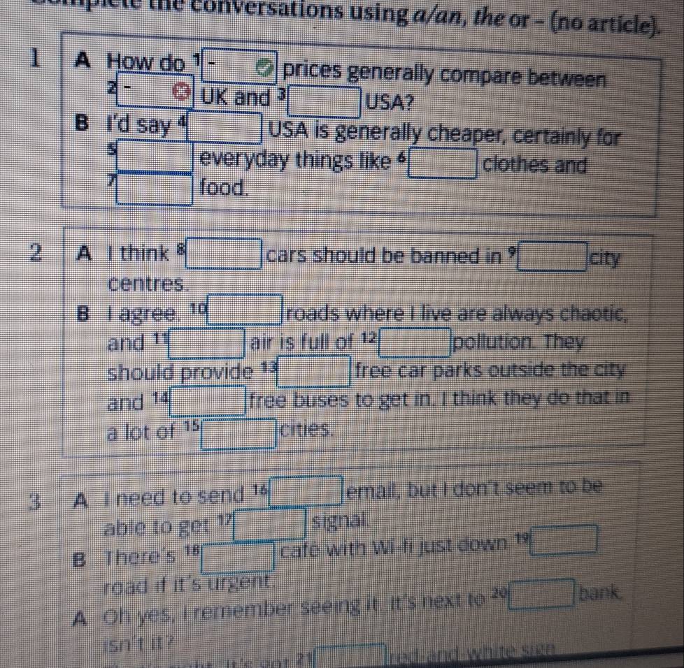 iplele the conversations using a/an, the or - (no article).
1 A How do 1 . ., prices generally compare between
2 - UK and 、 □ USA?
B I'd say ⁴ □ USA is generally cheaper, certainly for
5
frac ^circ   1/2^5  everyday things like 6 □ clothes and
7 □ food.
2 A I think 8□ cars should be banned in 9□ ci tV
centres.
B I agree. 10□ roads where I live are always chaotic,
and 11□ air is full of 1^(2^2□ pollution. They
should provide 13□ free car parks outside the city
and 14 ^1)□ free buses to get in. I think they do that in
a lot of 15□ cities.
3 A I need to send email, but I don't seem to be
able to get 17□ signal.
B There's 18□ cafe with Wi-fi just down 19□
road if it's urgent
A Oh yes, I remember seeing it. It's next to 20□ bank.
isn't it?
it'e ont 21 1□ red-and-white sign