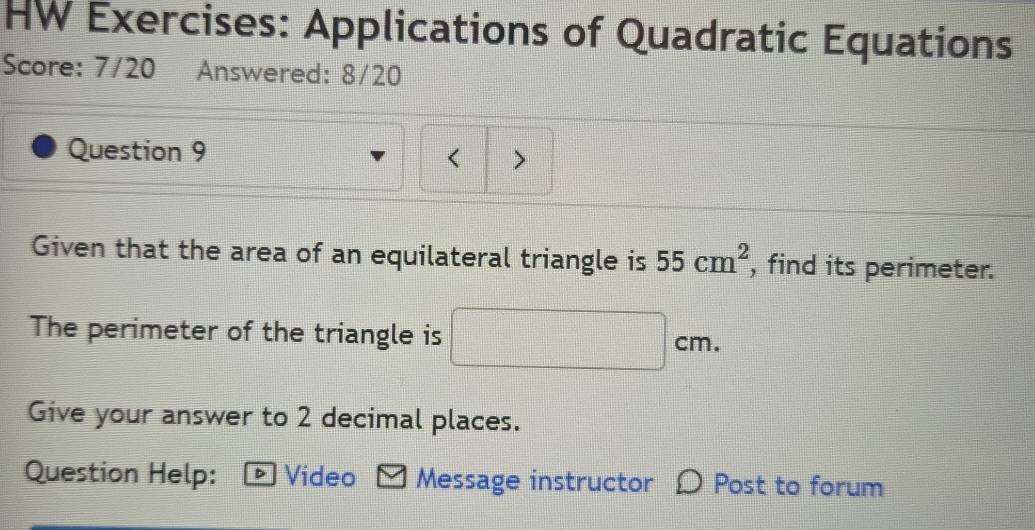 HW Exercises: Applications of Quadratic Equations 
Score: 7/20 Answered: 8/20 
Question 9 
Given that the area of an equilateral triangle is 55cm^2 , find its perimeter. 
The perimeter of the triangle is □ cm. 
Give your answer to 2 decimal places. 
Question Help: * Video M Message instructor D Post to forum