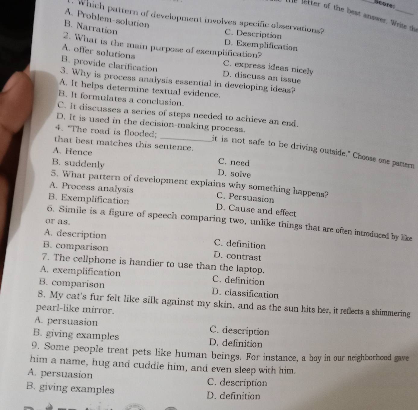 Score:
_
A. Problem-solution
. Which pattern of development involves specific observations?
B. Narration
C. Description
D. Exemplification
2. What is the main purpose of exemplification?
A. offer solutions C. express ideas nicely
B. provide clarification D. discuss an issue
3. Why is process analysis essential in developing ideas?
A. It helps determine textual evidence.
B. It formulates a conclusion.
C. It discusses a series of steps needed to achieve an end.
D. It is used in the decision-making process.
4. “The road is flooded;
that best matches this sentence.
_it is not safe to be driving outside." Choose one pattern
A. Hence C. need
B. suddenly D. solve
5. What pattern of development explains why something happens?
A. Process analysis
B. Exemplification
C. Persuasion
D. Cause and effect
or as.
6. Simile is a figure of speech comparing two, unlike things that are often introduced by like
A. description
B. comparíson
C. definition
D. contrast
7. The cellphone is handier to use than the laptop.
A. exemplification C. definition
B. comparison D. classification
8. My cat's fur felt like silk against my skin, and as the sun hits her, it reflects a shimmering
pearl-like mirror.
A. persuasion C. description
B. giving examples D. definition
9. Some people treat pets like human beings. For instance, a boy in our neighborhood gave
him a name, hug and cuddle him, and even sleep with him.
A. persuasion C. description
B. giving examples
D. definition