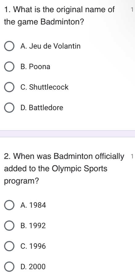 What is the original name of 1
the game Badminton?
A. Jeu de Volantin
B. Poona
C. Shuttlecock
D. Battledore
2. When was Badminton officially 1
added to the Olympic Sports
program?
A. 1984
B. 1992
C. 1996
D. 2000