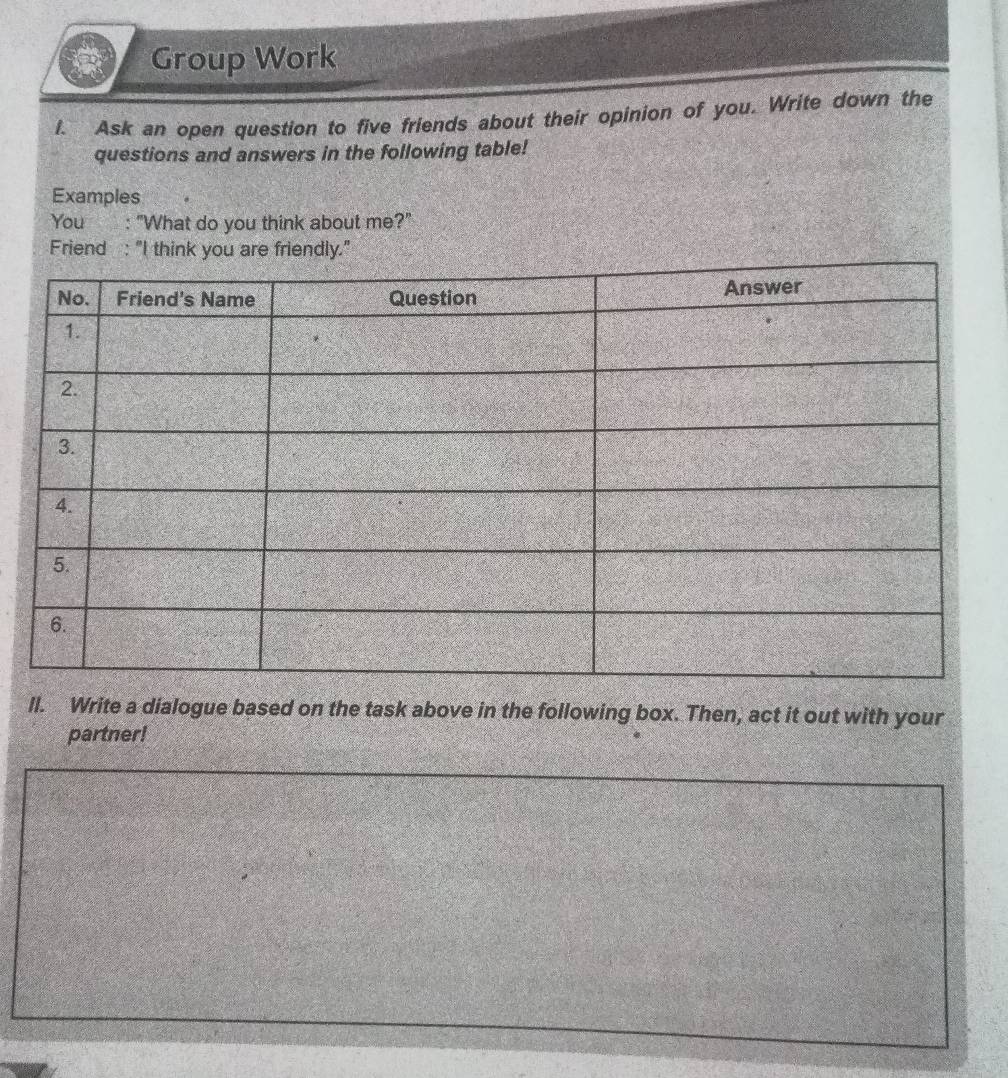 Group Work 
I. Ask an open question to five friends about their opinion of you. Write down the 
questions and answers in the following table! 
Examples 
You : "What do you think about me?" 
Friend : "I think you are friendly." 
ll. Write a dialogue based on the task above in the following box. Then, act it out with your 
partner!