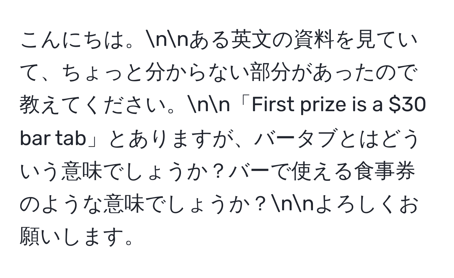 こんにちは。nnある英文の資料を見ていて、ちょっと分からない部分があったので教えてください。nn「First prize is a $30 bar tab」とありますが、バータブとはどういう意味でしょうか？バーで使える食事券のような意味でしょうか？nnよろしくお願いします。